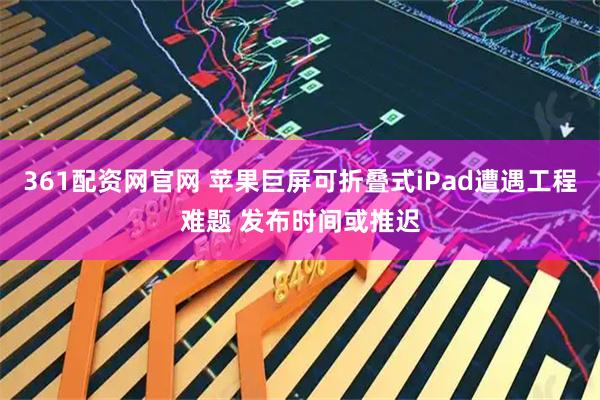 361配资网官网 苹果巨屏可折叠式iPad遭遇工程难题 发布时间或推迟