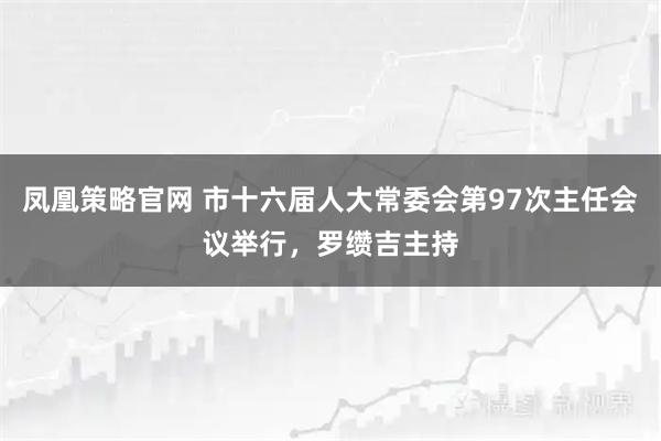 凤凰策略官网 市十六届人大常委会第97次主任会议举行，罗缵吉主持