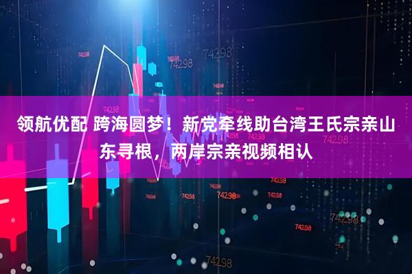 领航优配 跨海圆梦！新党牵线助台湾王氏宗亲山东寻根，两岸宗亲视频相认