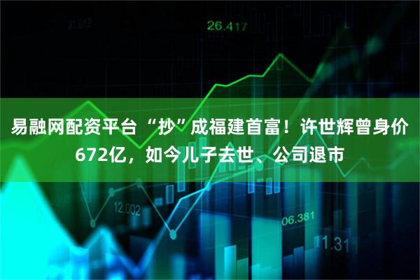 易融网配资平台 “抄”成福建首富!许世辉曾身价672亿,如今儿子去世、公司退市