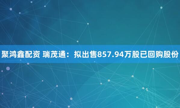 聚鸿鑫配资 瑞茂通：拟出售857.94万股已回购股份