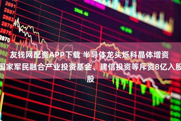 友钱网配资APP下载 半导体龙头烁科晶体增资 国家军民融合产业投资基金、建信投资等斥资8亿入股
