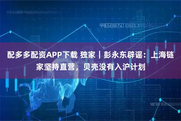 配多多配资APP下载 独家|彭永东辟谣:上海链家坚持直营,贝壳没有入沪计划