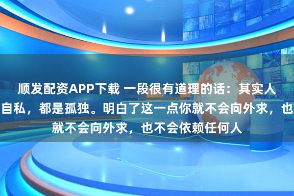 顺发配资APP下载 一段很有道理的话:其实人性走到最后都是自私,都是孤独。明白了这一点你就不会向外求,也不会依赖任何人