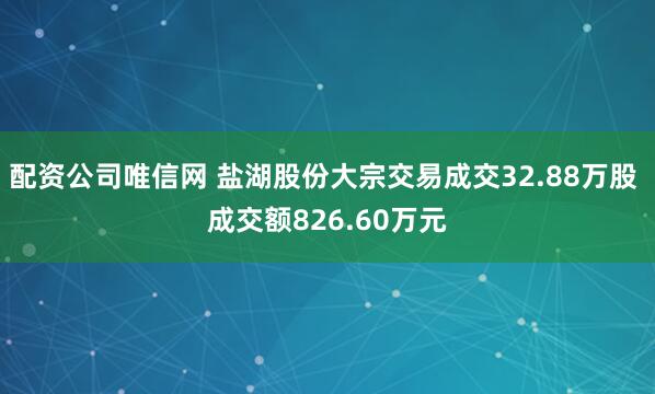 配资公司唯信网 盐湖股份大宗交易成交32.88万股 成交额826.60万元