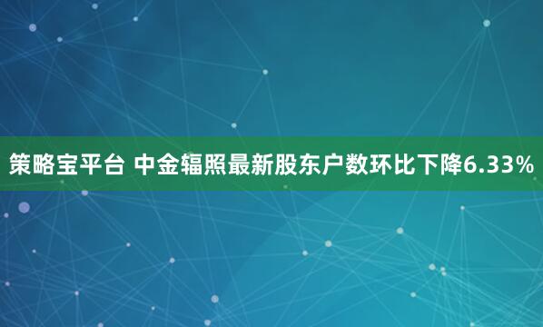 策略宝平台 中金辐照最新股东户数环比下降6.33%