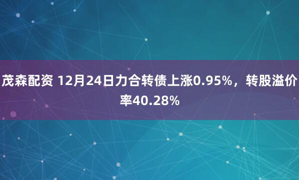 茂森配资 12月24日力合转债上涨0.95%，转股溢价率40.28%