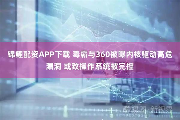 锦鲤配资APP下载 毒霸与360被曝内核驱动高危漏洞 或致操作系统被完控