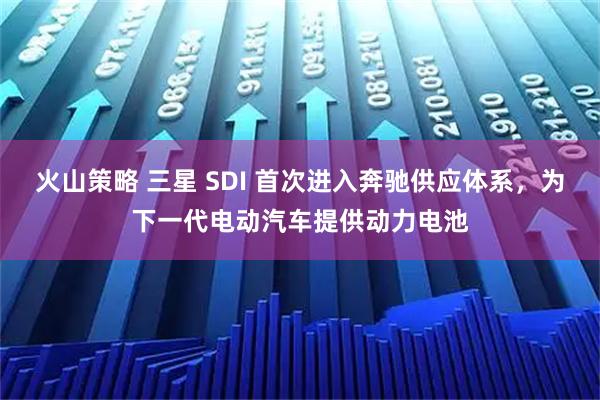 火山策略 三星 SDI 首次进入奔驰供应体系，为下一代电动汽车提供动力电池
