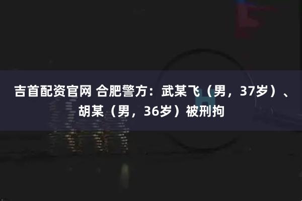 吉首配资官网 合肥警方：武某飞（男，37岁）、胡某（男，36岁）被刑拘