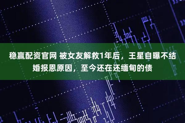 稳赢配资官网 被女友解救1年后，王星自曝不结婚报恩原因，至今还在还缅甸的债