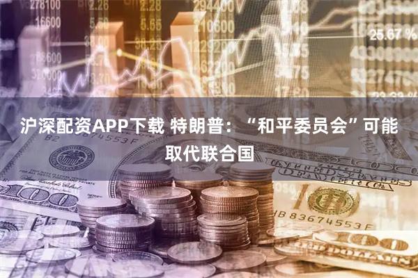 沪深配资APP下载 特朗普：“和平委员会”可能取代联合国