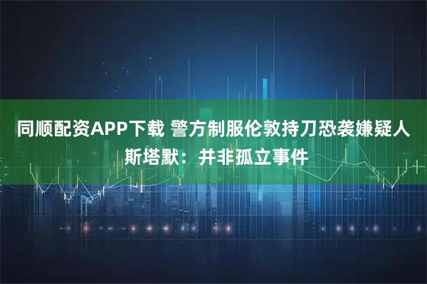 同顺配资APP下载 警方制服伦敦持刀恐袭嫌疑人 斯塔默：并非孤立事件