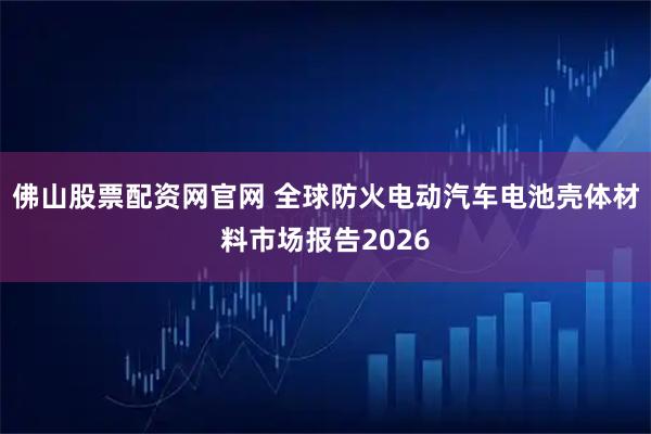 佛山股票配资网官网 全球防火电动汽车电池壳体材料市场报告2026