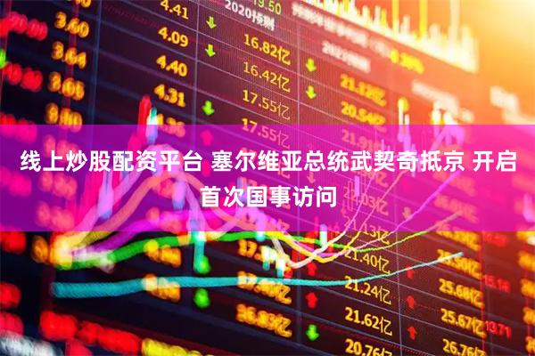 线上炒股配资平台 塞尔维亚总统武契奇抵京 开启首次国事访问