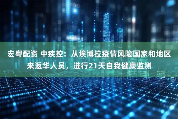 宏粤配资 中疾控：从埃博拉疫情风险国家和地区来返华人员，进行21天自我健康监测
