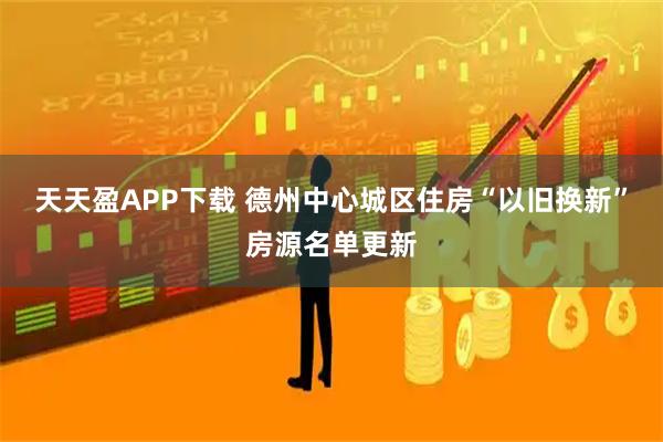 天天盈APP下载 德州中心城区住房“以旧换新”房源名单更新