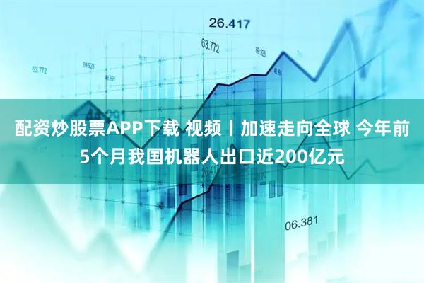 配资炒股票APP下载 视频丨加速走向全球 今年前5个月我国机器人出口近200亿元