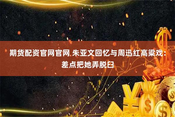 期货配资官网官网 朱亚文回忆与周迅红高粱戏：差点把她弄脱臼