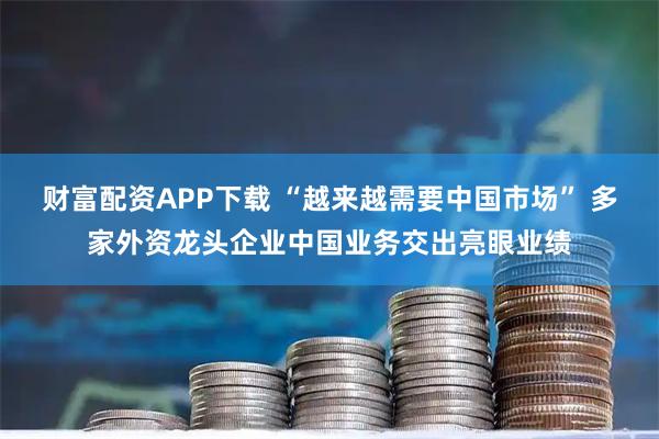 财富配资APP下载 “越来越需要中国市场” 多家外资龙头企业中国业务交出亮眼业绩