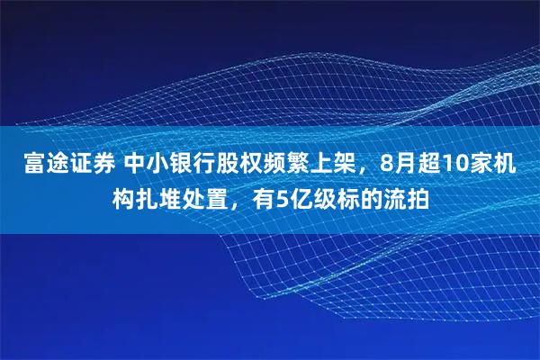 富途证券 中小银行股权频繁上架，8月超10家机构扎堆处置，有5亿级标的流拍