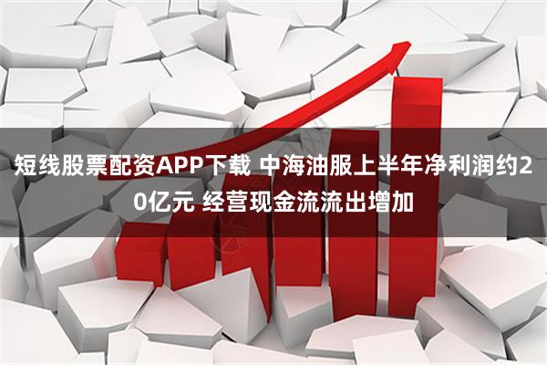 短线股票配资APP下载 中海油服上半年净利润约20亿元 经营现金流流出增加