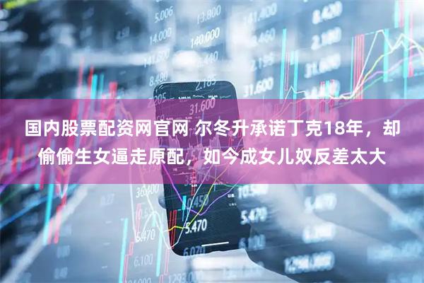 国内股票配资网官网 尔冬升承诺丁克18年，却偷偷生女逼走原配，如今成女儿奴反差太大