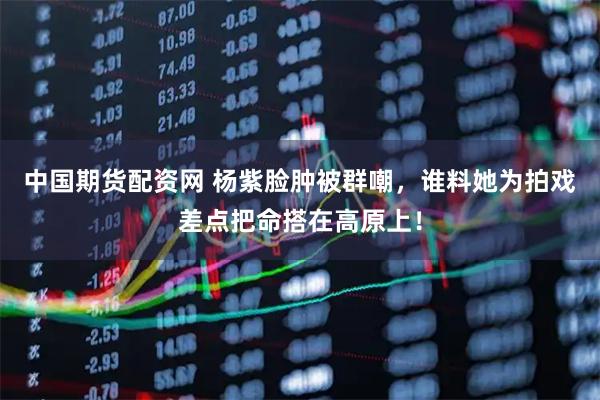 中国期货配资网 杨紫脸肿被群嘲，谁料她为拍戏差点把命搭在高原上！